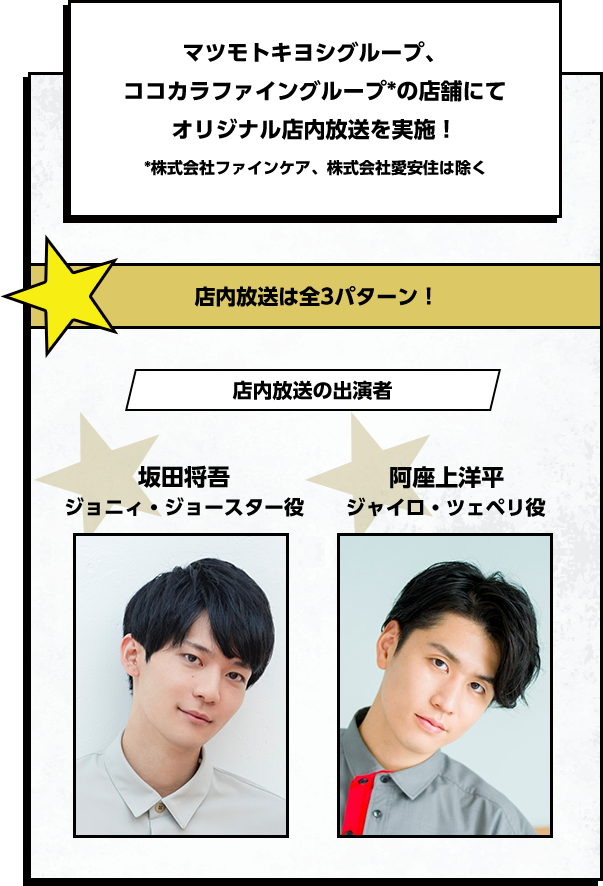 マツモトキヨシグループ、ココカラファイングループの店舗にてオリジナル店内放送を実施！※株式会社ファインケア、株式会社愛安住は除く　店内放送は全3パターン！ 店内放送の出演者　坂田将吾 ジョニィ・ジョースター役　阿座上洋平 ジャイロ・ツェペリ役