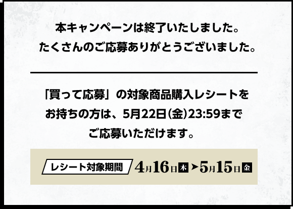 本キャンペーンは終了いたしました。たくさんのご応募ありがとうございました。 「買って応募」の対象商品購入レシートをお持ちの方は、5月22日（金）23:59までご応募いただけます。　レシート対象期間 4月16日（木）→ 5月15日（金）