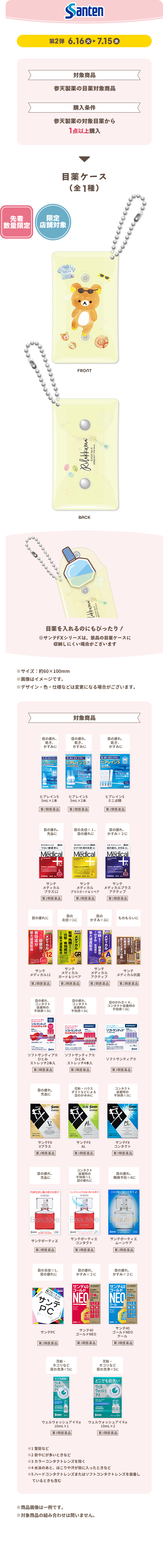 Santen 第2弾 6.16 火 ▶ 7.15 水 対象商品 参天製薬の目薬対象商品 購入条件 参天製薬の対象目薬から1点以上購入 目薬ケース（全1種） 先着数量限定 限定店舗対象 FRONT BACK 目薬を入れるのにぴったり！ ※サイズ：約60×100mm ※画像はイメージです。 ※デザイン・色・仕様などは変更になる場合がございます。 対象商品 ※商品画像は一例です。 ※対象商品の組み合わせは問いません。 ①目薬なら ②目薬に ③目薬をさすと つけ心地のよい すっきり さわやかに しみないタイプなど強くさすタイプなどせきなど ④コンタクトレンズを装用したままでさせるなど ⑤ハードコンタクトレンズまたはソフトコンタクトレンズを装用しているときも含む ※商品画像は一例です。 ※対象商品の組み合わせは問いません。