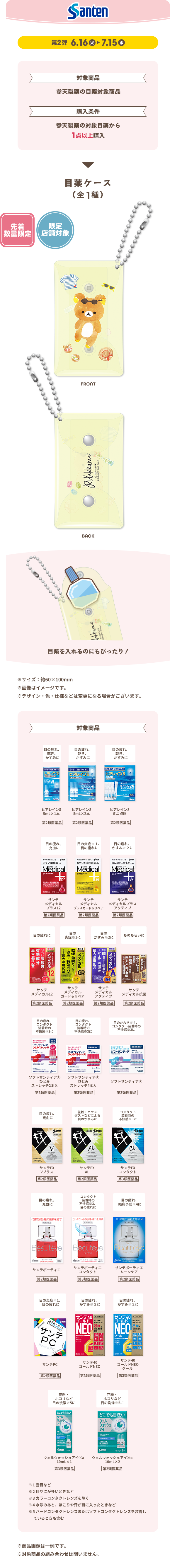 Santen 第2弾 6.16 火 ▶ 7.15 水 対象商品 参天製薬の目薬対象商品 購入条件 参天製薬の対象目薬から1点以上購入 目薬ケース（全1種） 先着数量限定 限定店舗対象 FRONT BACK 目薬を入れるのにぴったり！ ※サイズ：約60×100mm ※画像はイメージです。 ※デザイン・色・仕様などは変更になる場合がございます。 対象商品 ※商品画像は一例です。 ※対象商品の組み合わせは問いません。 ①目薬なら ②目薬に ③目薬をさすと つけ心地のよい すっきり さわやかに しみないタイプなど強くさすタイプなどせきなど ④コンタクトレンズを装用したままでさせるなど ⑤ハードコンタクトレンズまたはソフトコンタクトレンズを装用しているときも含む ※商品画像は一例です。 ※対象商品の組み合わせは問いません。