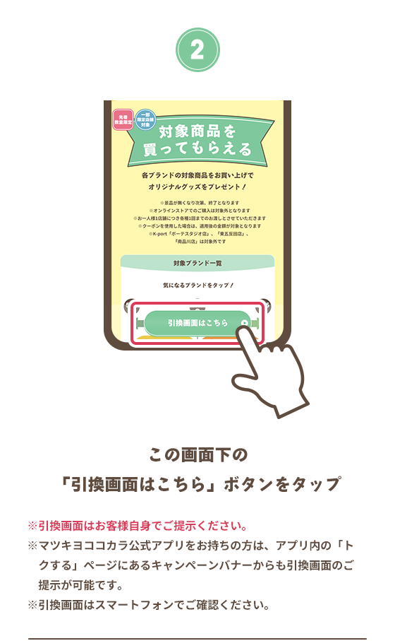 2 この画面下の「引換画面はこちら」ボタンをタップ ※引換画面はお客様自身でご提示ください。 ※マツキヨココカラ公式アプリをお持ちの方は、アプリ内の「トクする」ページにあるキャンペーンバナーからも引換画面のご提示が可能です。 ※引換画面はスマートフォンでご確認ください。