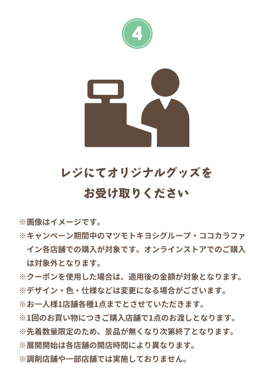 4 レジにてオリジナルグッズをお受け取りください ※画像はイメージです。 ※キャンペーン期間中のマツモトキヨシグループ・ココカラファイン各店舗での購入が対象です。オンラインストアでのご購入は対象外となります。 ※クーポンを使用した場合は、適用後の金額が対象となります。 ※デザイン・色・仕様などは変更になる場合がございます。 ※お一人様1店舗各種1点までとさせていただきます。 ※1回のお買い物につきご購入店舗で1点のお渡しとなります。 ※先着数量限定のため、景品が無くなり次第終了となります。 ※展開開始は各店舗の開店時間により異なります。 ※調剤店舗や一部店舗では実施しておりません。
