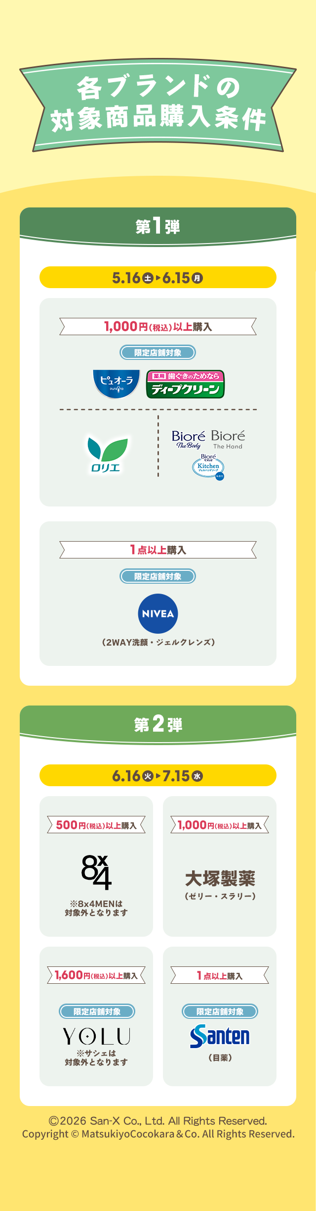 各ブランドの対象商品購入条件 第1弾 5.16 土 ▶ 6.15 月 1,000円(税込)以上購入 限定店舗対象 ピュオーラ 薬用 歯ぐきのためなら ディープクリーン ロリエ Biore The Body Biore The Hand Biore Kitchen ジェルハンドソープ 1点以上購入 限定店舗対象 NIVEA（2WAY洗顔・ジェルクレンズ） 第2弾 6.16 火 ▶ 7.15 水 500円(税込)以上購入 8x4 ※8x4MENは対象外となります 1,000円(税込)以上購入 大塚製薬（ゼリー・スラリー） 1,600円(税込)以上購入 限定店舗対象 YOLU ※サシェは対象外となります 1点以上購入 限定店舗対象 Santen（目薬） ©2026 San-X Co., Ltd. All Rights Reserved. Copyright © MatsukiyoCocokara & Co. All Rights Reserved.