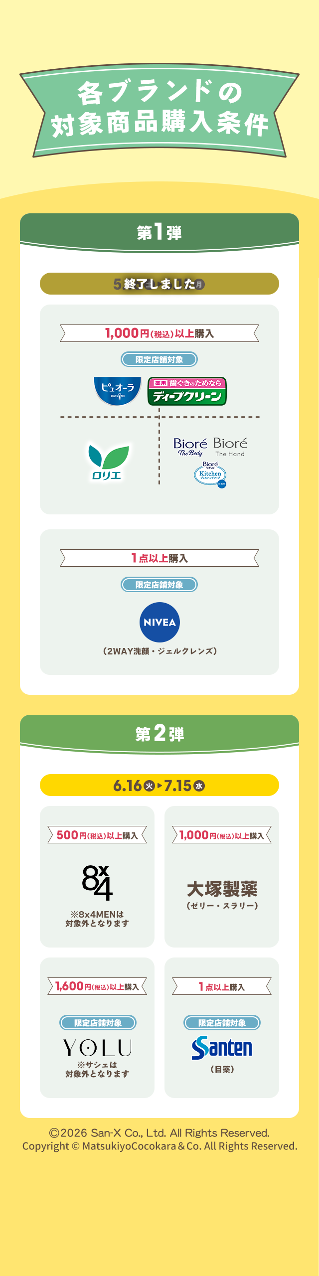 各ブランドの対象商品購入条件 第1弾 終了しました 1,000円(税込)以上購入 限定店舗対象 ピュオーラ 薬用 歯ぐきのためなら ディープクリーン ロリエ Biore The Body Biore The Hand Biore Kitchen ジェルハンドソープ 1点以上購入 限定店舗対象 NIVEA（2WAY洗顔・ジェルクレンズ） 第2弾 6.16 火 ▶ 7.15 水 500円(税込)以上購入 8x4 ※8x4MENは対象外となります 1,000円(税込)以上購入 大塚製薬（ゼリー・スラリー） 1,600円(税込)以上購入 限定店舗対象 YOLU ※サシェは対象外となります 1点以上購入 限定店舗対象 Santen（目薬） ©2026 San-X Co., Ltd. All Rights Reserved. Copyright © MatsukiyoCocokara & Co. All Rights Reserved.