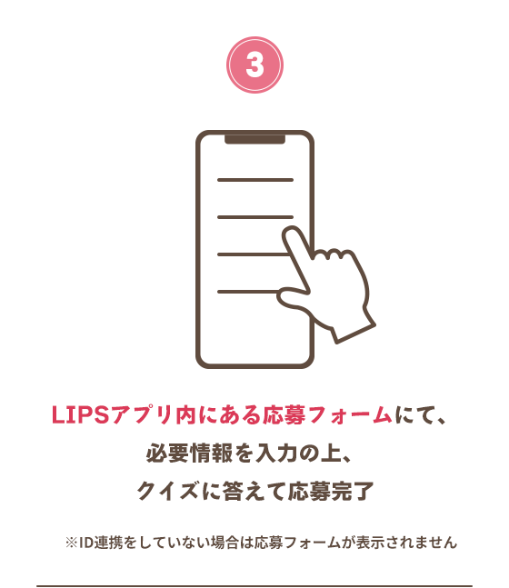LIPSアプリ内にある応募フォームにて、必要情報を入力の上、クイズに答えて応募完了　※ID連携をしていない場合は応募フォームが表示されません