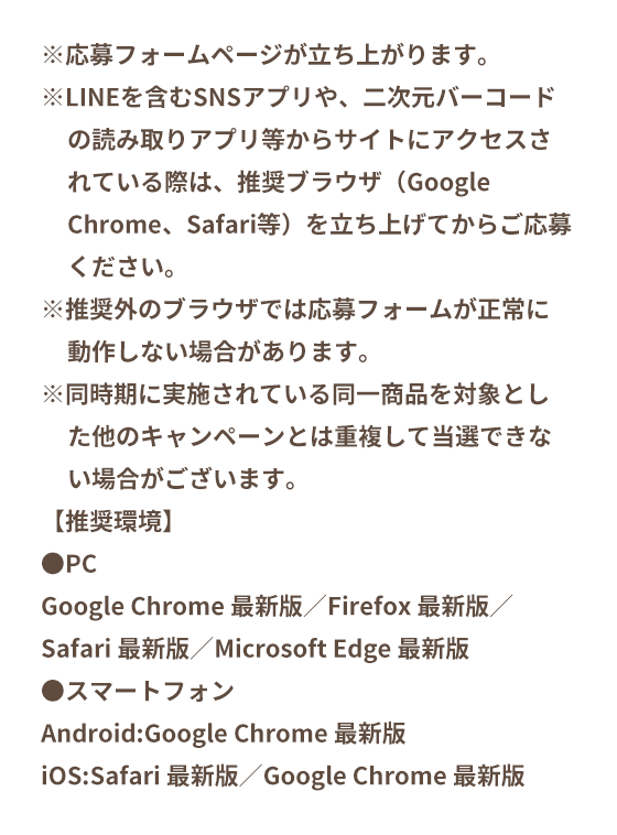 ※応募フォームページが立ち上がります。※LINEを含むSNSアプリや、二次元バーコードの読み取りアプリ等からサイトにアクセスされている際は、推奨ブラウザ（Google Chrome、Safari等）を立ち上げてからご応募ください。※推奨外のブラウザでは応募フォームが正常に動作しない場合があります。※同時期に実施されている同一商品を対象とした他のキャンペーンとは重複して当選できない場合がございます。【推奨環境】●PCGoogle Chrome 最新版／Firefox 最新版／Safari 最新版／Microsoft Edge 最新版●スマートフォンAndroid:Google Chrome 最新版iOS:Safari 最新版／Google Chrome 最新版