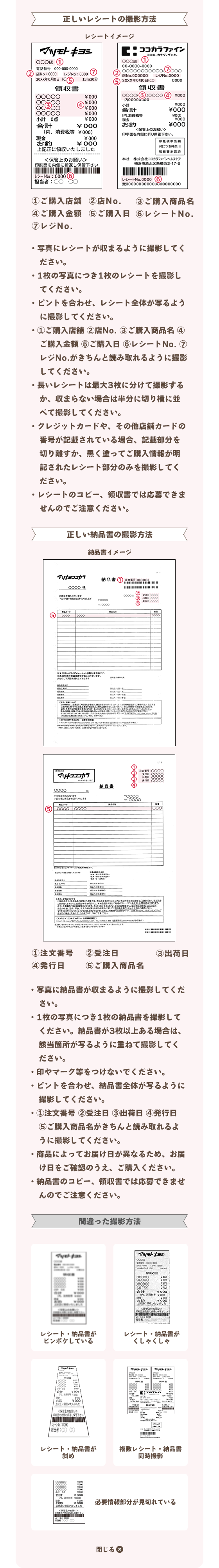 ・写真にレシートが収まるように撮影してください。・1枚の写真につき1枚のレシートを撮影してください。・ピントを合わせ、レシート全体が写るように撮影してください。・①ご購入店舗​ ②店No.​ ③ご購入商品名​ ④ご購入金額​ ⑤ご購入日​ ⑥レシートNo. ​⑦レジNo.​がきちんと読み取れるように撮影してください。・長いレシートは最大3枚に分けて撮影するか、収まらない場合は半分に切り横に並べて撮影してください。・クレジットカードや、その他店舗カードの番号が記載されている場合、記載部分を切り離すか、黒く塗ってご購入情報が明記されたレシート部分のみを撮影してください。・レシートのコピー、領収書では応募できませんのでご注意ください。