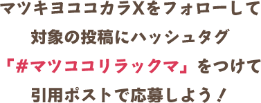マツキヨココカラXをフォローして対象の投稿にハッシュタグ「#マツココリラックマ」をつけて引用ポストで応募しよう！