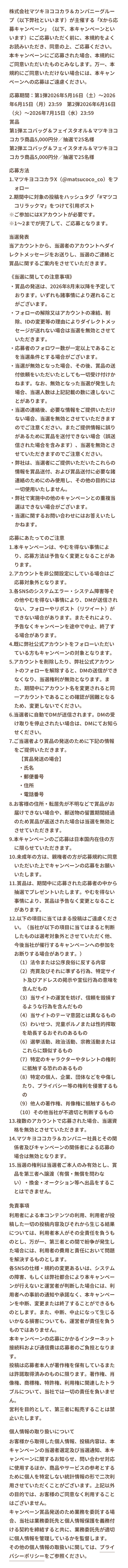株式会社マツキヨココカラ＆カンパニーグループ（以下弊社といいます）が主催する「Xから応募キャンペーン」（以下、本キャンペーンといいます）にご応募いただく前に、本規約をよくお読みいただき、同意の上、ご応募ください。本キャンペーンにご応募された場合、本規約にご同意いただいたものとみなします。万一、本規約にご同意いただけない場合には、本キャンペーンへの応募はご遠慮ください。応募期間：第1弾2026年5月16日（土）～2026年6月15日（月）23:59　第2弾2026年6月16日（火）～2026年7月15日（水）23:59賞品第1弾エコバッグ＆フェイスタオル＆マツキヨココカラ商品5,000円分／抽選で25名様第2弾エコバッグ＆フェイスタオル＆マツキヨココカラ商品5,000円分／抽選で25名様 応募方法 1.マツキヨココカラX@matsucoco_co）をフォロー 2.期間中に対象の投稿をハッシュタグ「#マツココリラックマ」をつけて引用ポスト ※ご参加にはXアカウントが必要です。 ※1〜2までが完了して、ご応募となります。 当選発表当アカウントから、当選者のアカウントへダイレクトメッセージをお送りし、当選のご連絡と賞品に関するご案内をさせていただきます。 《当選に関しての注意事項》 ・賞品の発送は、2026年8月末以降を予定しております。いずれも諸事情により遅れることがございます。 ・フォローの解除又はアカウントの凍結、削除、IDの変更等の理由によりダイレクトメッセージが送れない場合は当選を無効とさせていただきます。 ・応募者のフォロワー数が一定以上であることを当選条件とする場合がございます。 ・当選が無効となった場合、その後、賞品の送付依頼をいただいたとしても一切受け付けかねます。なお、無効となった当選が発生した場合、当選人数は上記記載の数に達しないことがあります。 ・当選の連絡後、必要な情報をご提供いただけない場合、当選を無効とさせていただきますのでご注意ください。またご提供情報に誤りがあるために賞品を送付できない場合（誤送信された場合を含みます）、当選を無効とさせていただきますのでご注意ください。 ・弊社は、当選者にご提供いただいたこれらの情報を賞品送付、および賞品送付に必要な諸連絡のためにのみ使用し、その他の目的には一切使用いたしません。 ・弊社で実施中の他のキャンペーンとの重複当選はできない場合がございます。 ・当選に関するお問い合わせにはお答えいたしかねます。 応募にあたってのご注意 1.本キャンペーンは、やむを得ない事情により、応募方法は予告なく変更となることがあります。2.アカウントを非公開設定にしている場合はご応募対象外となります。3.各SNSのシステムエラー・システム障害等その他やむを得ない事情により、DMが送信されない、フォローやリポスト（リツイート）ができない場合があります。またそれにより、予告なくキャンペーンを途中で中止、終了する場合があります。4.既に弊社公式アカウントをフォローいただいている方もキャンペーンの対象となります。5.アカウントを削除したり、弊社公式アカウントのフォローを解除すると、DMの送信ができなくなり、当選権利が無効となります。また、期間中にアカウント名を変更されると同一アカウントであることの確認が困難となるため、変更しないでください。6.当選者に自動でDMが送信されます。DMの受け取りを停止されたい場合は、DMにてお知らせください。7.ご当選者より賞品の発送のために下記の情報をご提供いただきます。【賞品発送の場合】・氏名 ・郵便番号 ・住所 ・電話番号 8.お客様の住所・転居先が不明などで賞品がお届けできない場合や、郵送物の留置期間経過のため賞品が返送された場合は当選を無効とさせていただきます。9.本キャンペーンのご応募は日本国内在住の方に限らせていただきます。10.未成年の方は、親権者の方が応募規約に同意いただいた上でキャンペーンの応募をお願いいたします。11.賞品は、期間中に応募された応募者の中から抽選でプレゼントいたします。やむを得ない事情により、賞品は予告なく変更となることがあります。12.以下の項目に当てはまる投稿はご遠慮ください。（当社が以下の項目に当てはまると判断したものは選考対象外とさせていただく他、今後当社が催行するキャンペーンへの参加をお断りする場合があります。） （1）法令または公序良俗に反する内容 （2）売買及びそれに準ずる行為、特定サイト及びアドレスの掲示や宣伝行為の意味を含んだもの（3）当サイトの運営を妨げ、信頼を毀損するような行為を含んだもの（4）当サイトのテーマ意図とは異なるもの（5）わいせつ、児童ポルノまたは性的搾取を助長するおそれのあるもの（6）選挙活動、政治活動、宗教活動またはこれらに類似するもの（7）特定のキャラクターやタレントの権利に抵触する恐れのあるもの（8）特定の個人、企業、団体などを中傷したり、プライバシー等の権利を侵害するもの（9）他人の著作権、肖像権に抵触するもの（10）その他当社が不適切と判断するもの　13.複数のアカウントで応募された場合、当選資格を無効とさせていただきます。14.マツキヨココカラ＆カンパニー社員とその関係者及びキャンペーンの関係者による応募の場合は無効となります。15.当選の権利は当選者ご本人のみ有効とし、賞品を第三者へ譲渡（有償・無償を問わない）・換金・オークション等へ出品をすることはできません。　免責事項 利用者による本コンテンツの利用、利用者が投稿した一切の投稿内容及びそれから生じる結果については、利用者本人がその全責任を負うものとし、万が一、第三者との間で紛争が発生した場合には、利用者の費用と責任において問題を解決するものとします。各SNSの仕様・規約の変更あるいは、システムの障害、もしくは弊社都合により本キャンペーンが行えないと運営者が判断した場合には、利用者への事前の通知や承諾なく、本キャンペーンを中断、変更または終了することができるものとします。また、中断、中止になって生じるいかなる損害についても、運営者が責任を負うものではありません。本キャンペーンの応募にかかるインターネット接続料および通信費は応募者のご負担となります。投稿は応募者本人が著作権を保有しているまたは許諾取得済みのものに限ります。著作権、肖像権、商標権、特許権、利用権に関連したトラブルについて、当社では一切の責任を負いません。営利を目的として、第三者に転売することは禁止いたします。個人情報の取り扱いについて お客様から取得した個人情報、投稿内容は、本キャンペーンの当選者選定及び当選通知、本キャンペーンに関するお知らせ、問い合わせ対応に使用するほか、商品やサービスの参考とするために個人を特定しない統計情報の形で二次利用させていただくことがございます。上記以外の目的では、お客様のご同意なく利用することはございません。キャンペーン賞品発送のため業務を委託する場合、当社は業務委託先と個人情報保護を義務付ける契約を締結すると共に、業務委託先が適切に個人情報を管理しているかを監督します。その他の個人情報の取扱いに関しては、プライバシーポリシーをご参照ください。