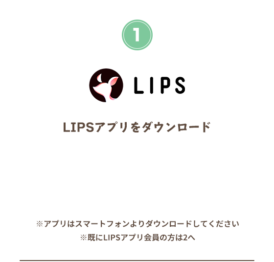 LIPSアプリをダウンロード ※アプリはスマートフォンよりダウンロードしてください　※すでにLIPSアプリ会員の方は2へ