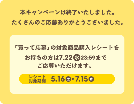 本キャンペーンは終了いたしました。たくさんのご応募ありがとうございました。 「買って応募」の対象商品購入レシートをお持ちの方は、7月22日（水）23:59までご応募いただけます。　レシート対象期間 5月16日（土）→ 7月15日（水）