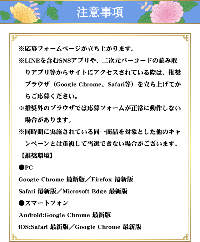 注意事項 ※応募フォームページが立ち上がります。※LINEを含むquizアプリや、二次元バーコードの読み取りアプリ等からサイトにアクセスされている際は、推奨ブラウザ（Google Chrome、Safari等）を立ち上げてからご応募ください。※推奨外のブラウザでは応募フォームが正常に動作しない場合があります。※同時期に実施されている同一商品を対象とした他のキャンペーンとは重複して当選できない場合がございます。【推奨環境】●PCGoogle Chrome 最新版／Firefox 最新版／Safari 最新版／Microsoft Edge 最新版●スマートフォンAndroid:Google Chrome 最新版iOS:Safari 最新版／Google Chrome 最新版