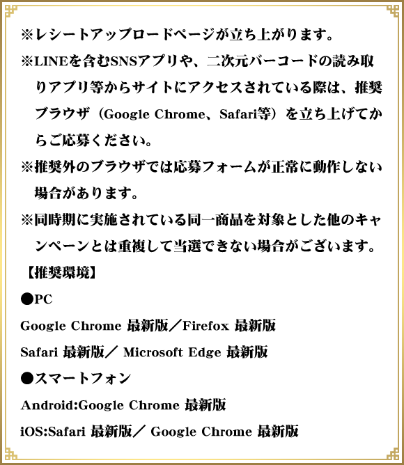 ※レシートアップロードページが立ち上がります。 ※LINEを含むSNSアプリや、二次元バーコードの読み取りアプリ等からサイトにアクセスされている際は、推奨ブラウザ（Google Chrome、Safari等）を立ち上げてからご応募ください。 ※推奨外のブラウザでは応募フォームが正常に動作しない場合があります。 ※同時期に実施されている同一商品を対象とした他のキャンペーンとは重複して当選できない場合がございます。 【推奨環境】 ●PC Google Chrome 最新版／Firefox 最新版 Safari 最新版／ Microsoft Edge 最新版 ●スマートフォン Android:Google Chrome 最新版 iOS:Safari 最新版／ Google Chrome 最新版