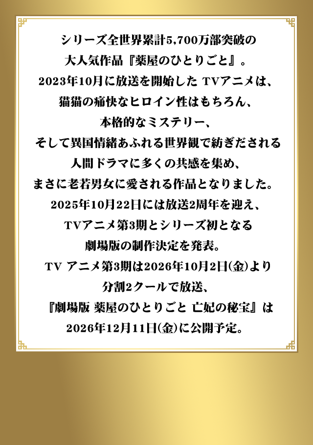 シリーズ全世界累計5,700万部突破の大人気作品『薬屋のひとりごと』。2023年10月に放送を開始した TVアニメは、猫猫の痛快なヒロイン性はもちろん、本格的なミステリー、そして異国情緒あふれる世界観で紡ぎだされる人間ドラマに多くの共感を集め、まさに老若男女に愛される作品となりました。2025年10月22日には放送2周年を迎え、TVアニメ第3期とシリーズ初となる劇場版の制作決定を発表。TV アニメ第3期は2026年10月2日（金）より分割2クールで放送、『劇場版 薬屋のひとりごと 亡妃の秘宝』は 2026年12月11日（金）に公開予定。