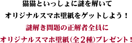 猫猫といっしょに謎を解いてオリジナルスマホ壁紙をゲットしよう！謎解き問題の正解者にオリジナルスマホ壁紙（全2種）プレゼント！