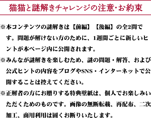猫猫と謎解きチャレンジの注意・お約束 ※本コンテンツの謎解きは【前編】【後編】の全2問です。問題が解けない方のために、1週間ごとに新しいヒントが本ページ内に公開されます。※みんなが謎解きを楽しむため、謎の問題・解答、および公式ヒントの内容をブログやSNS・インターネットで公開することは控えてください。※正解者の方にお贈りする特典壁紙は、個人でお楽しみいただくためのものです。画像の無断転載、再配布、二次加工、商用利用は固くお断りいたします。