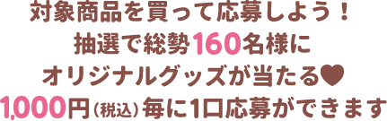 対象商品を買って応募しよう!抽選で総勢160名様にオリジナルグッズが当たる 1,000円（税込）毎に1口応募ができます