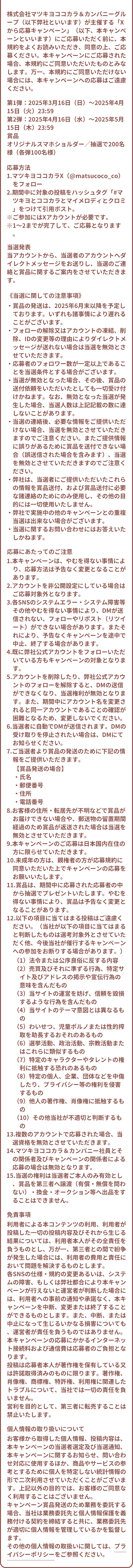 株式会社マツキヨココカラ＆カンパニーグループ（以下弊社といいます）が主催する「Xから応募キャンペーン」（以下、本キャンペーンといいます）にご応募いただく前に、本規約をよくお読みいただき、同意の上、ご応募ください。本キャンペーンにご応募された場合、本規約にご同意いただいたものとみなします。万一、本規約にご同意いただけない場合には、本キャンペーンへの応募はご遠慮ください。第1弾：2025年3月16日（日）～2025年4月15日（火）23:59 第2弾：2025年4月16日（水）～2025年5月15日（木）23:59 賞品 オリジナルスマホショルダー／抽選で200名様（各弾100名様）応募方法 1.マツキヨココカラX（@matsucoco_co）をフォロー 2.期間中に対象の投稿をハッシュタグ「#マツキヨとココカラとマイメロディとクロミ」をつけて引用ポスト。 ※ご参加にはXアカウントが必要です。 ※1〜2までが完了して、ご応募となります。当選発表 当アカウントから、当選者のアカウントへダイレクトメッセージをお送りし、当選のご連絡と賞品に関するご案内をさせていただきます。 《当選に関しての注意事項》 ・賞品の発送は、2025年6月末以降を予定しております。いずれも諸事情により遅れることがございます。 ・フォローの解除又はアカウントの凍結、削除、IDの変更等の理由によりダイレクトメッセージが送れない場合は当選を無効とさせていただきます。 ・応募者のフォロワー数が一定以上であることを当選条件とする場合がございます。 ・当選が無効となった場合、その後、賞品の送付依頼をいただいたとしても一切受け付けかねます。なお、無効となった当選が発生した場合、当選人数は上記記載の数に達しないことがあります。 ・当選の連絡後、必要な情報をご提供いただけない場合、当選を無効とさせていただきますのでご注意ください。またご提供情報に誤りがあるために賞品を送付できない場合（誤送信された場合を含みます）、当選を無効とさせていただきますのでご注意ください。 ・弊社は、当選者にご提供いただいたこれらの情報を賞品送付、および賞品送付に必要な諸連絡のためにのみ使用し、その他の目的には一切使用いたしません。 ・弊社で実施中の他のキャンペーンとの重複当選は出来ない場合がございます。 ・当選に関するお問い合わせにはお答えいたしかねます。 応募にあたってのご注意 1.本キャンペーンは、やむを得ない事情により、応募方法は予告なく変更となることがあります。 2.アカウントを非公開設定にしている場合はご応募対象外となります。 3.各SNSのシステムエラー・システム障害等その他やむを得ない事情により、DMが送信されない、フォローやリポスト（リツイート）ができない場合があります。またそれにより、予告なくキャンペーンを途中で中止、終了する場合があります。 4.既に弊社公式アカウントをフォローいただいている方もキャンペーンの対象となります。 5.アカウントを削除したり、弊社公式アカウントのフォローを解除すると、DMの送信ができなくなり、当選権利が無効となります。また、期間中にアカウント名を変更されると同一アカウントであることの確認が困難となるため、変更しないでください。 6.当選者に自動でDMが送信されます。DMの受け取りを停止されたい場合は、DMにてお知らせください。 7.ご当選者より賞品の発送のために下記の情報をご提供いただきます。【賞品発送の場合】 ・氏名 ・郵便番号 ・住所 ・電話番号 8.お客様の住所・転居先が不明などで賞品がお届けできない場合や、郵送物の留置期間経過のため賞品が返送された場合は当選を無効とさせていただきます。 9.本キャンペーンのご応募は日本国内在住の方に限らせていただきます。 10.未成年の方は、親権者の方が応募規約に同意いただいた上でキャンペーンの応募をお願いいたします。 11.賞品は、期間中に応募された応募者の中から抽選でプレゼントいたします。やむを得ない事情により、賞品は予告なく変更となることがあります。 12.以下の項目に当てはまる投稿はご遠慮ください。（当社が以下の項目に当てはまると判断したものは選考対象外とさせていただく他、今後当社が催行するキャンペーンへの参加をお断りする場合があります。） （1）法令または公序良俗に反する内容 （2）売買及びそれに準ずる行為、特定サイト及びアドレスの掲示や宣伝行為の意味を含んだもの （3）当サイトの運営を妨げ、信頼を毀損するような行為を含んだもの （4）当サイトのテーマ意図とは異なるもの （5）わいせつ、児童ポルノまたは性的搾取を助長するおそれのあるもの （6）選挙活動、政治活動、宗教活動またはこれらに類似するもの （7）特定のキャラクターやタレントの権利に抵触する恐れのあるもの （8）特定の個人、企業、団体などを中傷したり、プライバシー等の権利を侵害するもの （9）他人の著作権、肖像権に抵触するもの （10）その他当社が不適切と判断するもの 13.複数のアカウントで応募された場合、当選資格を無効とさせていただきます。 14.マツキヨココカラ＆カンパニー社員とその関係者及びキャンペーンの関係者による応募の場合は無効となります。 15.当選の権利は当選者ご本人のみ有効とし、賞品を第三者へ譲渡（有償・無償を問わない）・換金・オークション等へ出品をすることはできません。 免責事項 利用者による本コンテンツの利用、利用者が投稿した一切の投稿内容及びそれから生じる結果については、利用者本人がその全責任を負うものとし、万が一、第三者との間で紛争が発生した場合には、利用者の費用と責任において問題を解決するものとします。 各SNSの仕様・規約の変更あるいは、システムの障害、もしくは弊社都合により本キャンペーンが行えないと運営者が判断した場合には、利用者への事前の通知や承諾なく、本キャンペーンを中断、変更または終了することができるものとします。また、中断、または中止になって生じるいかなる損害についても、運営者が責任を負うものではありません。 本キャンペーンの応募にかかるインターネット接続料および通信費は応募者のご負担となります。 投稿は応募者本人が著作権を保有している又は許諾取得済みのものに限ります。著作権、肖像権、商標権、特許権、利用権に関連したトラブルについて、当社では一切の責任を負いません。 営利を目的として、第三者に転売することは禁止いたします。個人情報の取り扱いについて お客様から取得した個人情報、投稿内容は、本キャンペーンの当選者選定及び当選通知、本キャンペーンに関するお知らせ、問い合わせ対応に使用するほか、商品やサービスの参考とするために個人を特定しない統計情報の形で二次利用させていただくことがございます。上記以外の目的では、お客様のご同意なく利用することはございません。 キャンペーン賞品発送のため業務を委託する場合、当社は業務委託先と個人情報保護を義務付ける契約を締結すると共に、業務委託先が適切に個人情報を管理しているかを監督します。 その他の個人情報の取扱いに関しては、プライバシーポリシーをご参照ください。