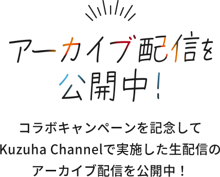 アーカイブ配信を公開中！ コラボキャンペーンを記念して、Kuzuha Channelで実施した生配信のアーカイブ配信を公開中！