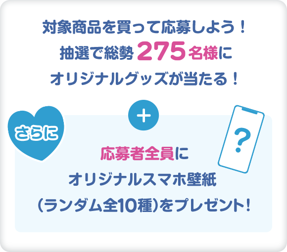対象商品を買って応募しよう！抽選で総勢275名様にオリジナルグッズが当たる！ さらに応募者全員にオリジナルスマホ壁紙（ランダム全10種）をプレゼント！