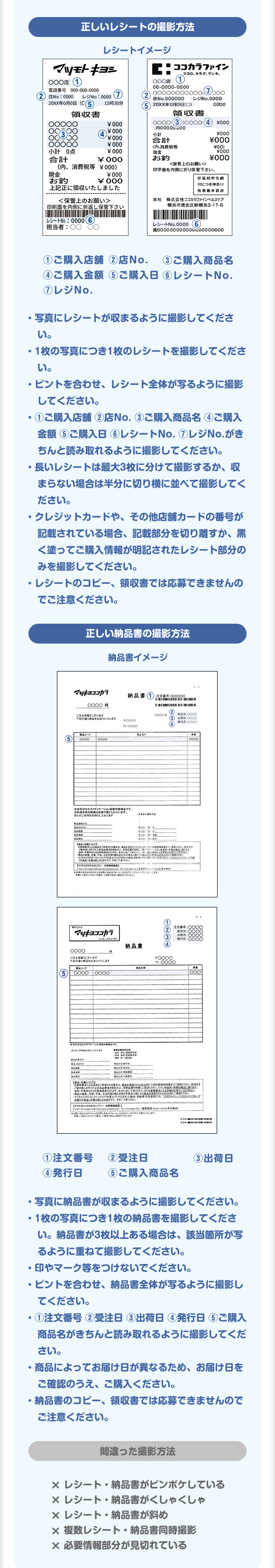 正しいレシートの撮影方法　①ご購入店舗②店No.③ご購入商品名④ご購入金額⑤ご購入日⑥レシートNo.⑦レジNo.　写真にレシートが収まるように撮影してください。 ・1枚の写真につき1枚のレシートを撮影してください。 ・ピントを合わせ、レシート全体が移るように撮影してください。 ・①ご購入店舗②店No.③ご購入商品名④ご購入金額⑤ご購入日⑥レシートNo.⑦レジNo.がきちんと読み取れるように撮影してください。 ・長いレシートは最大3枚に分けて撮影するか、収まらない場合は半分に切り横に並べて撮影してください。 ・クレジットカードや、その他店舗カードの番号が記載されている場合、記載部分を切り離すか、黒く塗ってご購入情報が明記されたレシート部分のみを撮影してください。 ・レシートのコピー、領収書では応募できませんのでご注意ください。　正しい納品書の撮影方法 ①注文番号②受注日③出荷日④発行日⑤ご購入商品名　・写真に納品書が収まるように撮影してください。 ・1枚の写真につき1枚の納品書を撮影してください。 ・しるしやマーク等をつけないでください。 ・ピントを合わせ、納品書全体が移るように撮影してください。 ・①注文番号②受注日③出荷日④発行日⑤ご購入商品名がきちんと読み取れるように撮影死してください。・商品によってお届け日が異なるため、お届け日をご確認のうえ、ご購入ください。 ・納品書のコピー、領収書では応募できませんのでご注意ください。 間違った撮影方法 レシート・納品書がピンボケしている レシート・納品書がくしゃくしゃ レシート・納品書が斜め 複数レシート・納品書同時撮影 必要情報部分が見切れている